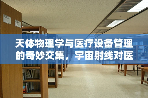 天体物理学与医疗设备管理的奇妙交集，宇宙射线对医疗设备的影响
