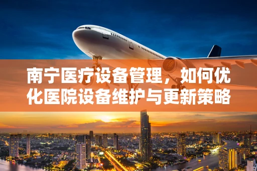 南宁医疗设备管理，如何优化医院设备维护与更新策略？