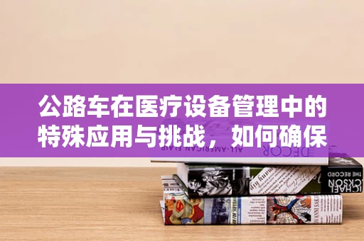 公路车在医疗设备管理中的特殊应用与挑战，如何确保其安全与高效？
