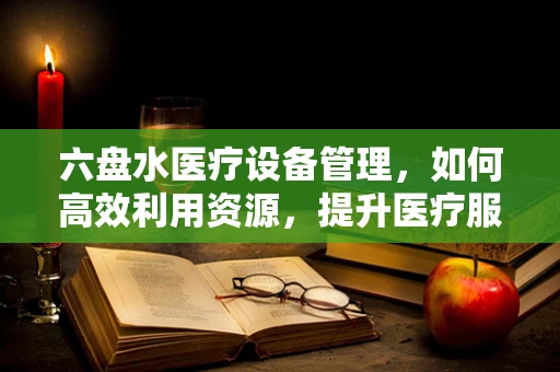 六盘水医疗设备管理，如何高效利用资源，提升医疗服务质量？
