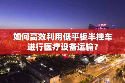 如何高效利用低平板半挂车进行医疗设备运输？