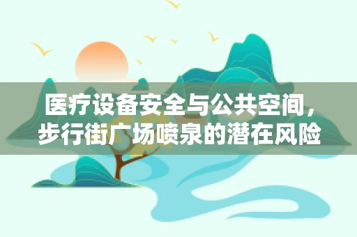 医疗设备安全与公共空间，步行街广场喷泉的潜在风险及应对策略