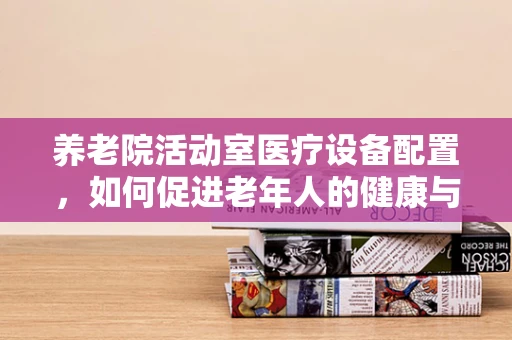 养老院活动室医疗设备配置，如何促进老年人的健康与安全？