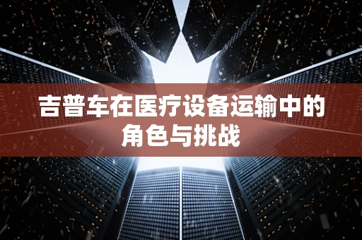 吉普车在医疗设备运输中的角色与挑战