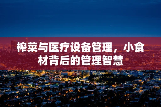 榨菜与医疗设备管理，小食材背后的管理智慧