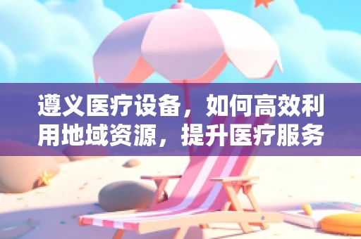 遵义医疗设备，如何高效利用地域资源，提升医疗服务质量？