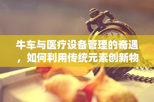 牛车与医疗设备管理的奇遇，如何利用传统元素创新物流策略？
