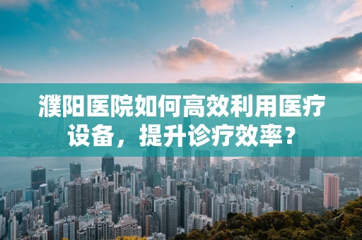 濮阳医院如何高效利用医疗设备，提升诊疗效率？