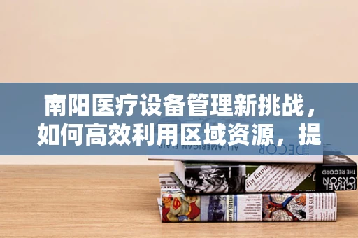 南阳医疗设备管理新挑战，如何高效利用区域资源，提升医疗服务质量？