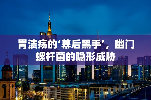 胃溃疡的‘幕后黑手’，幽门螺杆菌的隐形威胁