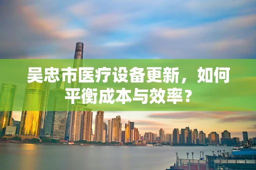 吴忠市医疗设备更新，如何平衡成本与效率？