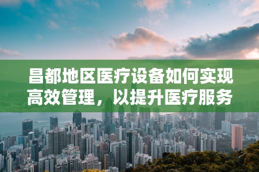 昌都地区医疗设备如何实现高效管理，以提升医疗服务质量？
