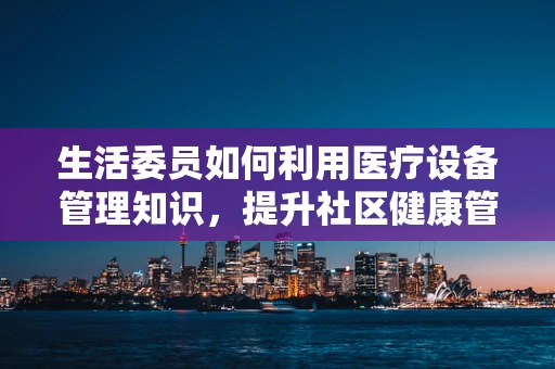 生活委员如何利用医疗设备管理知识，提升社区健康管理水平？