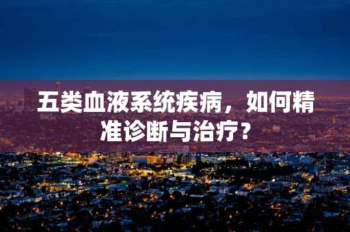 五类血液系统疾病，如何精准诊断与治疗？