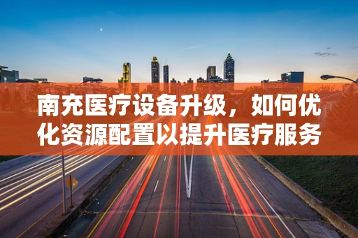南充医疗设备升级，如何优化资源配置以提升医疗服务质量？