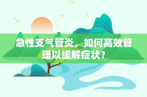 急性支气管炎，如何高效管理以缓解症状？