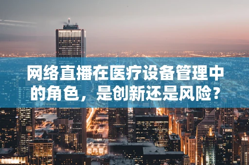 网络直播在医疗设备管理中的角色，是创新还是风险？