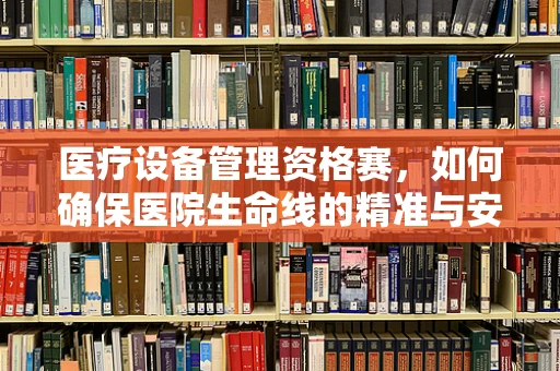 医疗设备管理资格赛，如何确保医院生命线的精准与安全？