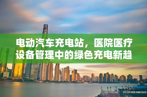 电动汽车充电站，医院医疗设备管理中的绿色充电新趋势？
